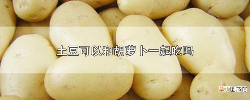 土豆可以和胡萝卜一起吃吗