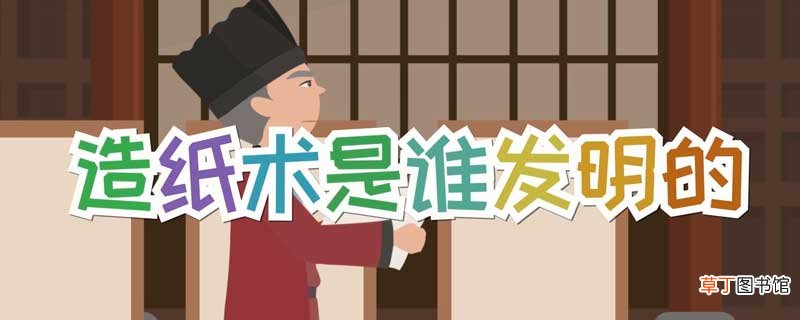 造纸术是谁发明 造纸术的发明者是谁
