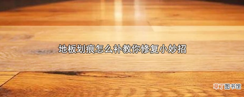地板划痕怎么补教你修复小妙招