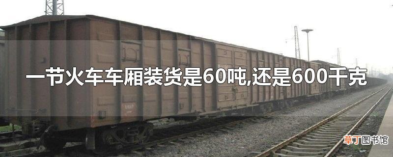 一节火车车厢装货是60吨,还是600千克