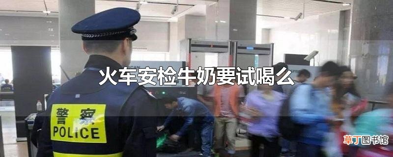 火车安检牛奶要试喝么