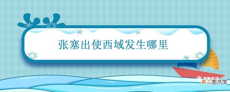 张塞出使西域发生哪里 张骞通西域去了哪些地点