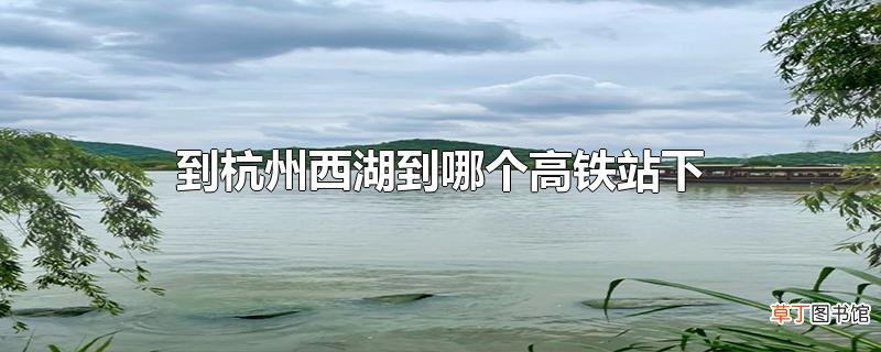 到杭州西湖到哪个高铁站下
