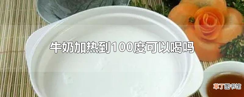 牛奶加热到100度可以喝吗