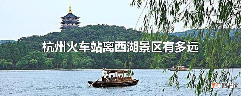 杭州火车站离西湖景区有多远