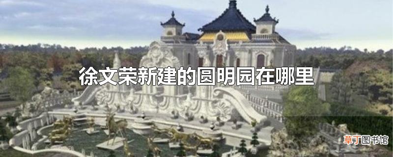 徐文荣新建的圆明园在哪里