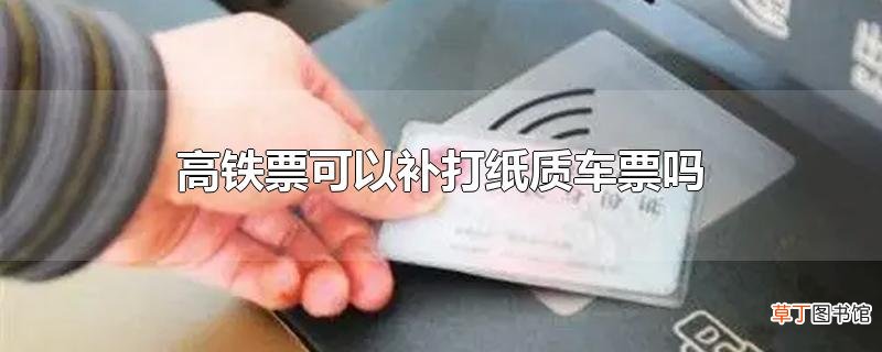 高铁票可以补打纸质车票吗