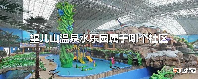 望儿山温泉水乐园属于哪个社区