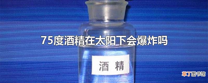 75度酒精在太阳下会爆炸吗