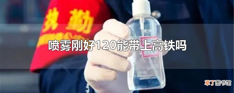 喷雾刚好120能带上高铁吗