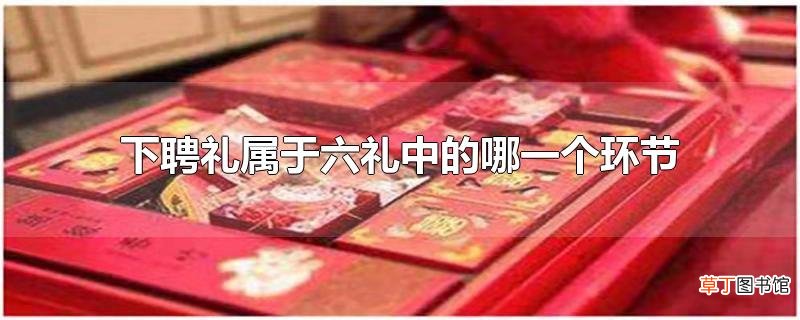 下聘礼属于六礼中的哪一个环节