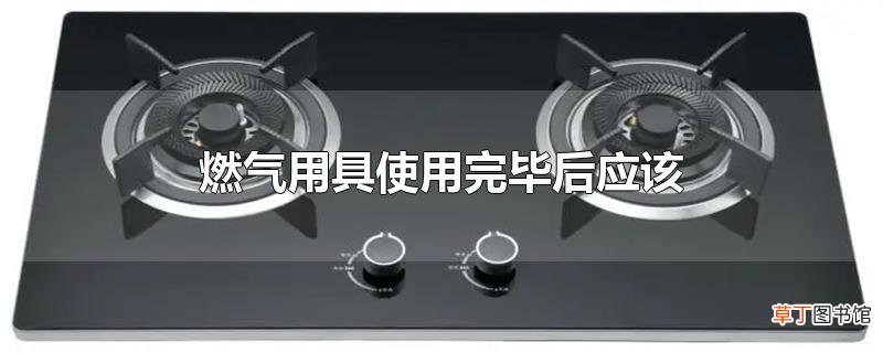 燃气用具使用完毕后应该