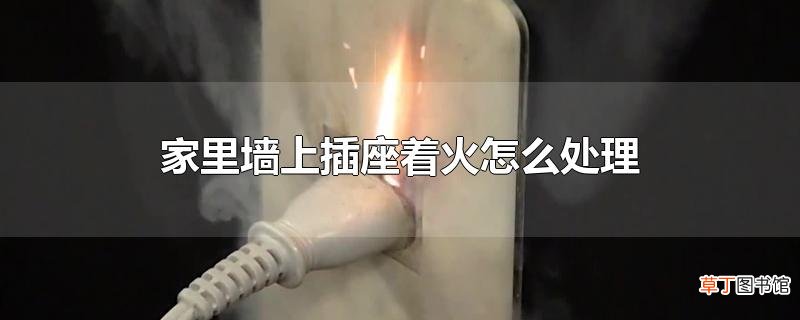 家里墙上插座着火怎么处理