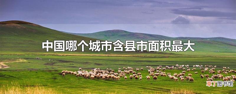 中国哪个城市含县市面积最大
