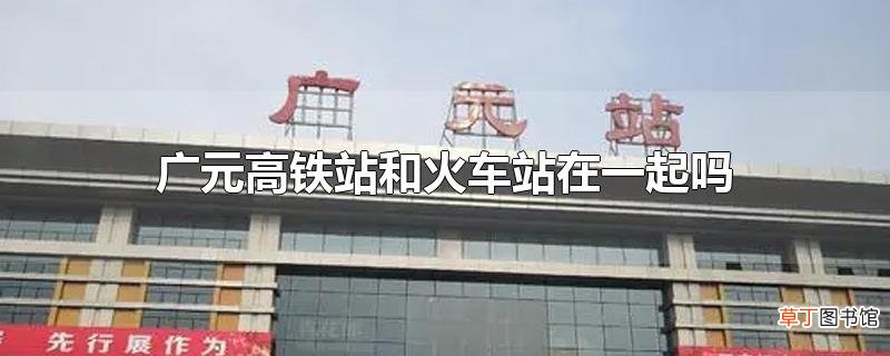 广元高铁站和火车站在一起吗