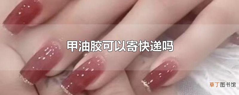 甲油胶可以寄快递吗
