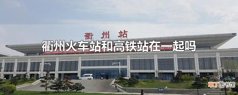 衢州火车站和高铁站在一起吗