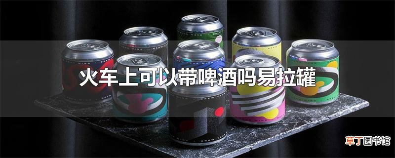火车上可以带啤酒吗易拉罐