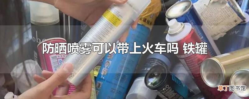 防晒喷雾可以带上火车吗 铁罐