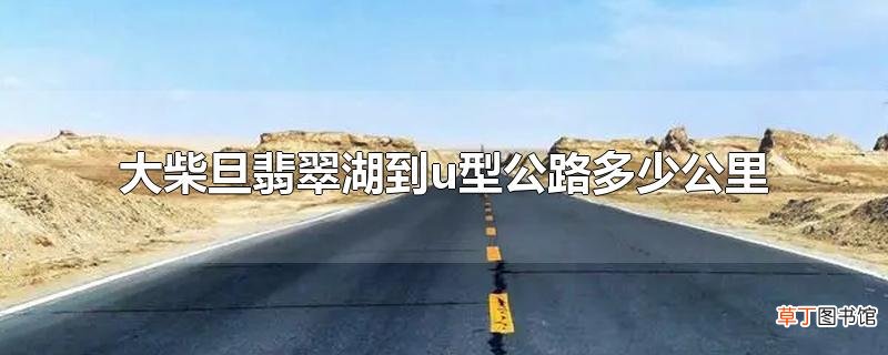 大柴旦翡翠湖到u型公路多少公里