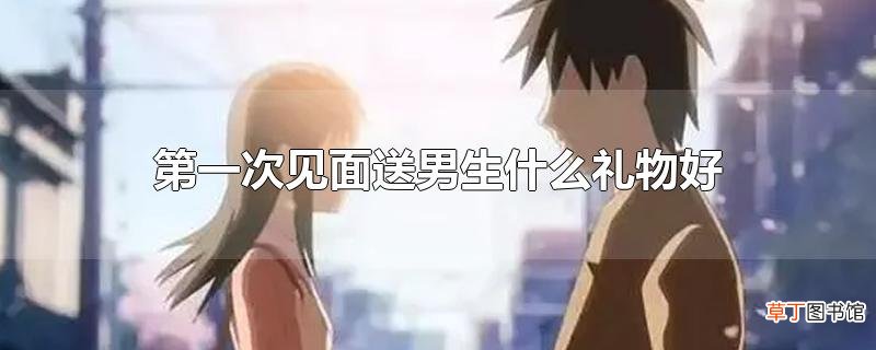第一次见面送男生什么礼物好