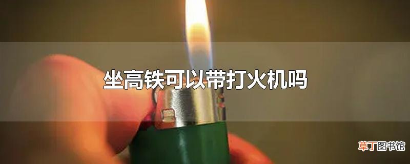 坐高铁可以带打火机吗