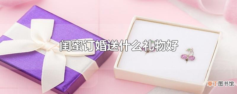 闺蜜订婚送什么礼物好