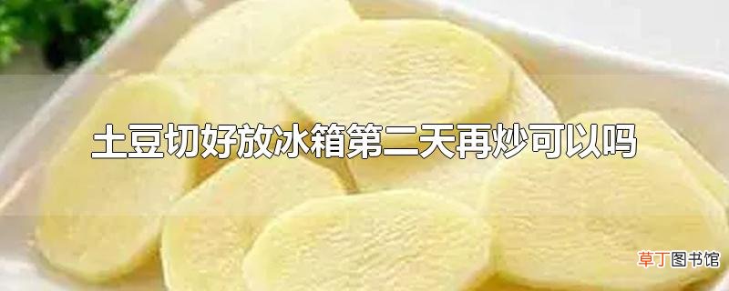 土豆切好放冰箱第二天再炒可以吗