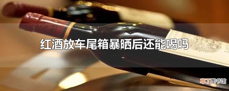 红酒放车尾箱暴晒后还能喝吗