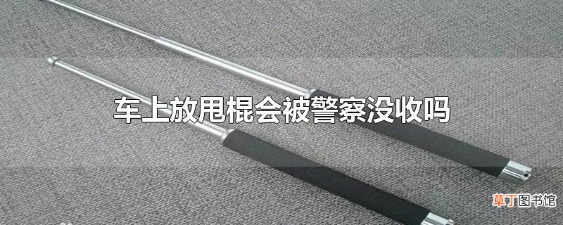 车上放甩棍会被警察没收吗