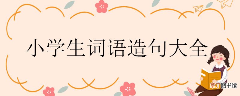 小学生词语造句大全，用词语造句大全一年级 用词语造句