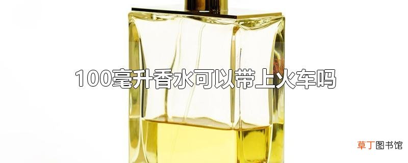 100毫升香水可以带上火车吗