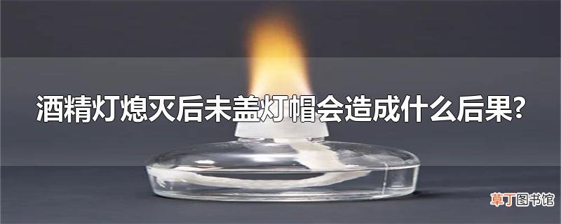 酒精灯熄灭后未盖灯帽会造成什么后果?