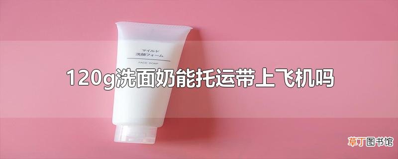 120g洗面奶能托运带上飞机吗