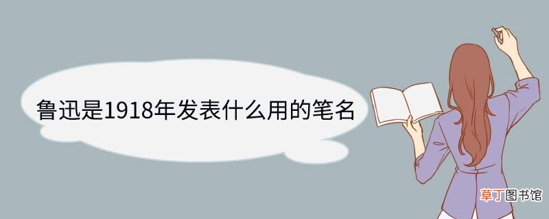 鲁迅是1918年发表什么用的笔名 鲁迅是1918年发表哪部作品用的笔名