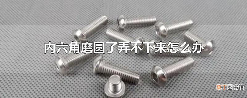 内六角磨圆了弄不下来怎么办