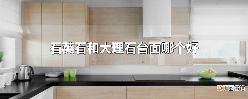 石英石和大理石台面哪个好