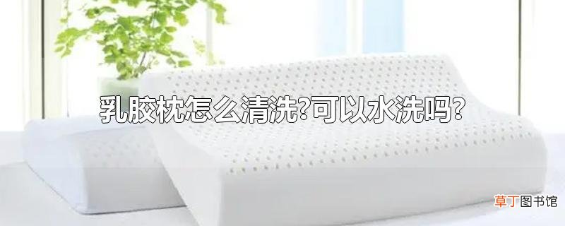 乳胶枕怎么清洗?可以水洗吗?