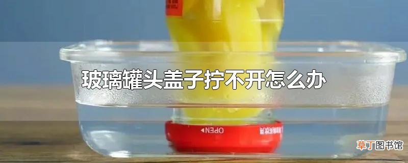 玻璃罐头盖子拧不开怎么办