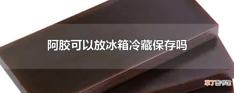 阿胶可以放冰箱冷藏保存吗