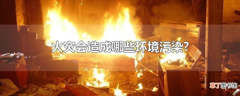 火灾会造成哪些环境污染?