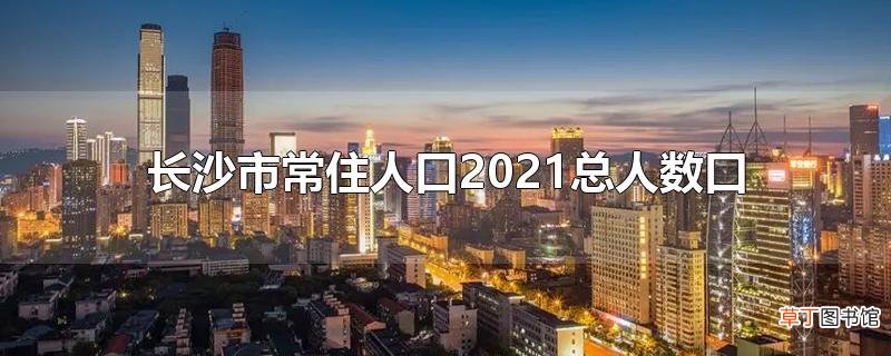 长沙市常住人口2021总人数口