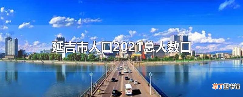 延吉市人口2021总人数口
