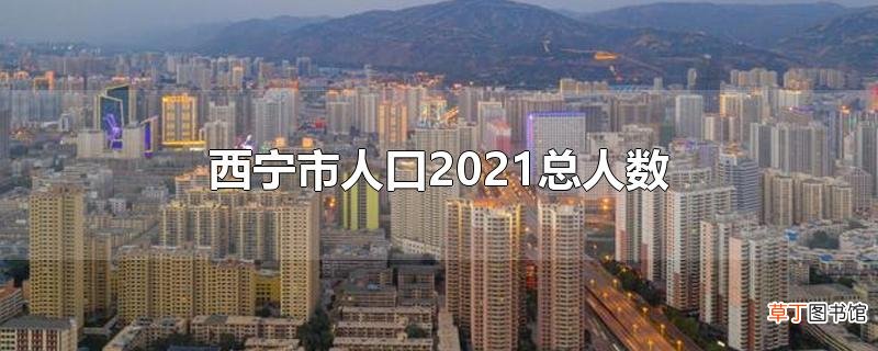 西宁市人口2021总人数