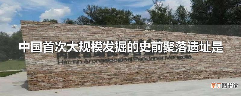 中国首次大规模发掘的史前聚落遗址是