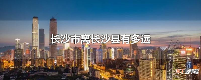 长沙市离长沙县有多远