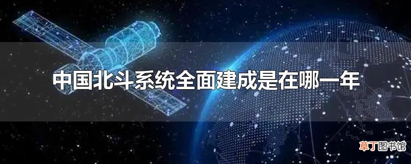 中国北斗系统全面建成是在哪一年