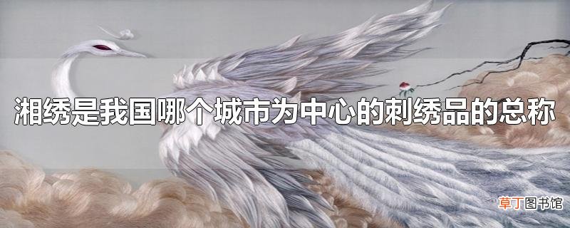 湘绣是我国哪个城市为中心的刺绣品的总称