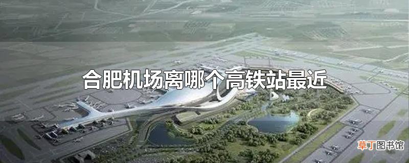 合肥机场离哪个高铁站最近