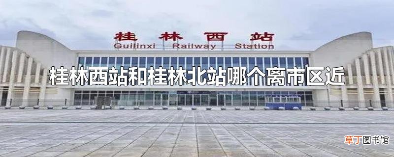 桂林西站和桂林北站哪个离市区近